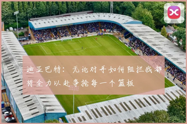 迪亚巴特：无论对手如何阻拦我都将全力以赴争抢每一个篮板