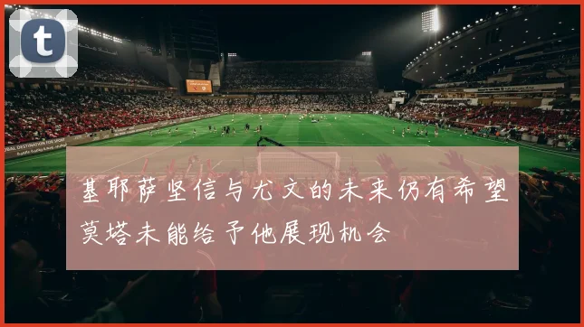 基耶萨坚信与尤文的未来仍有希望莫塔未能给予他展现机会