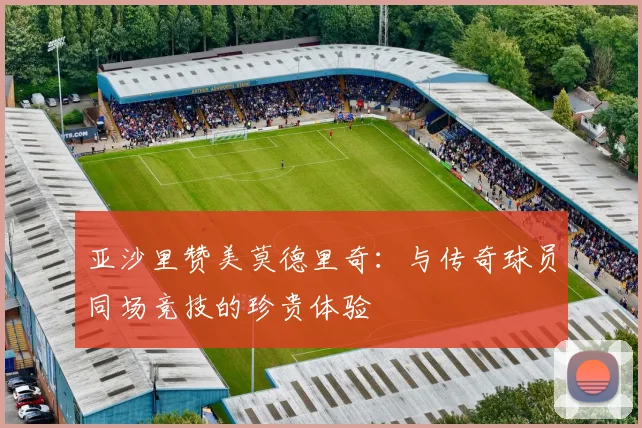亚沙里赞美莫德里奇：与传奇球员同场竞技的珍贵体验