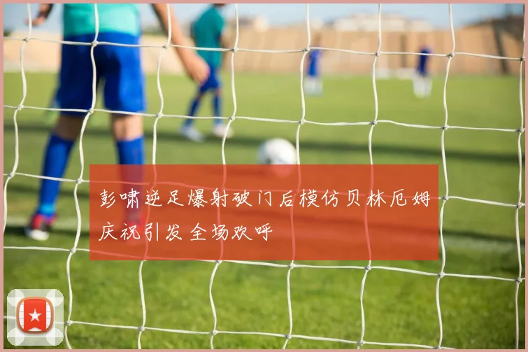 彭啸逆足爆射破门后模仿贝林厄姆庆祝引发全场欢呼