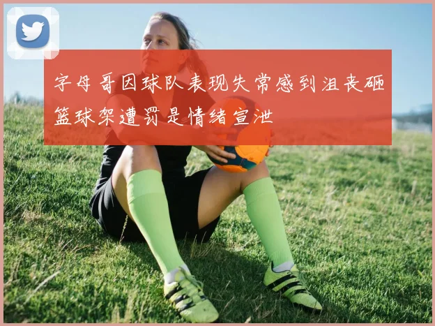 字母哥因球队表现失常感到沮丧砸篮球架遭罚是情绪宣泄