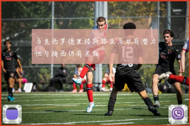 马克西罗德里格斯称亚马尔有潜力但与梅西仍有差距