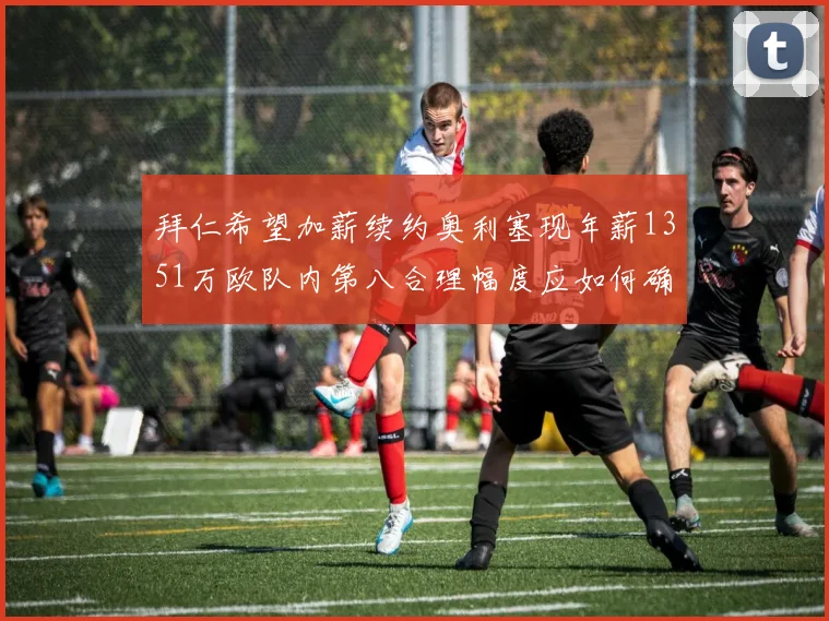 拜仁希望加薪续约奥利塞现年薪1351万欧队内第八合理幅度应如何确定