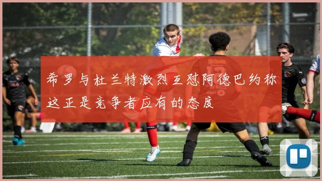 希罗与杜兰特激烈互怼阿德巴约称这正是竞争者应有的态度