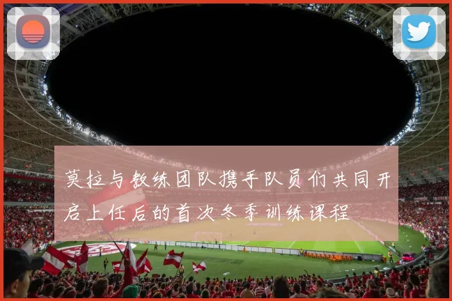 莫拉与教练团队携手队员们共同开启上任后的首次冬季训练课程