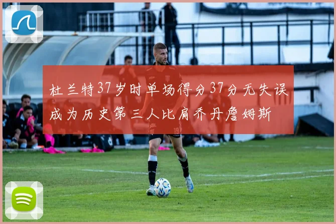 杜兰特37岁时单场得分37分无失误成为历史第三人比肩乔丹詹姆斯