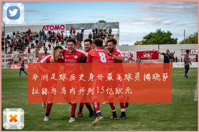 非洲足球历史身价最高球员揭晓萨拉赫与马内并列15亿欧元