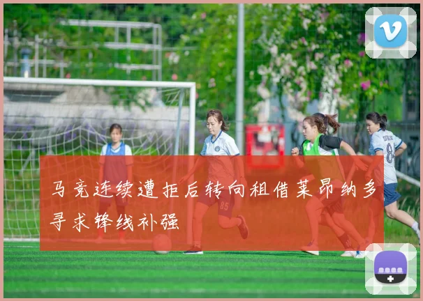 马竞连续遭拒后转向租借莱昂纳多寻求锋线补强