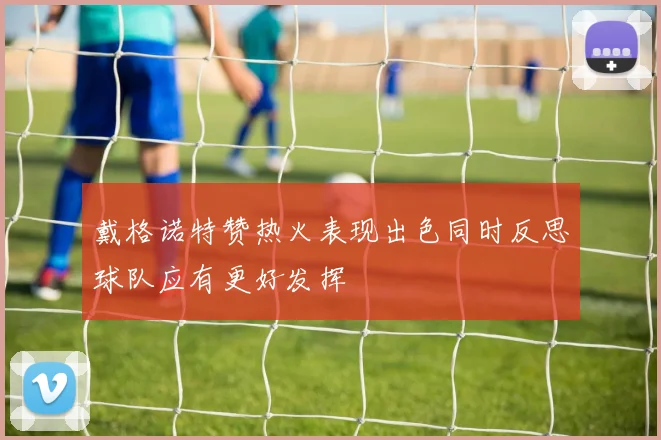 戴格诺特赞热火表现出色同时反思球队应有更好发挥