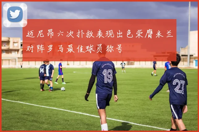 迈尼昂六次扑救表现出色荣膺米兰对阵罗马最佳球员称号