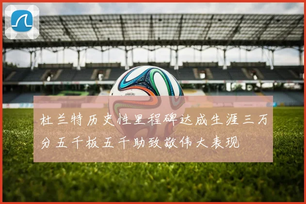 杜兰特历史性里程碑达成生涯三万分五千板五千助致敬伟大表现