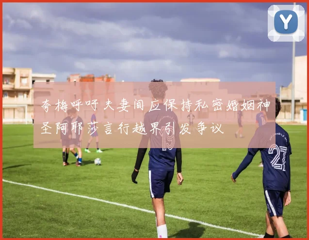夸梅呼吁夫妻间应保持私密婚姻神圣阿耶莎言行越界引发争议