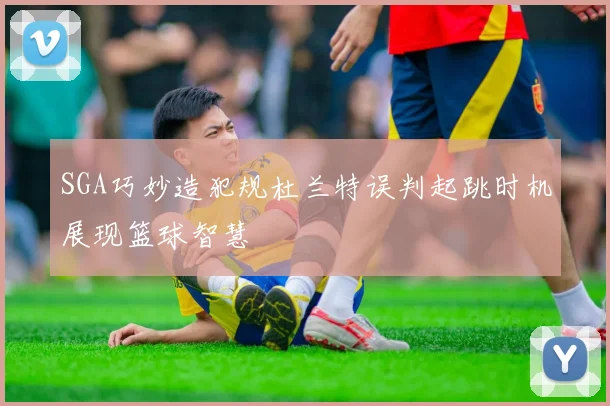 SGA巧妙造犯规杜兰特误判起跳时机展现篮球智慧