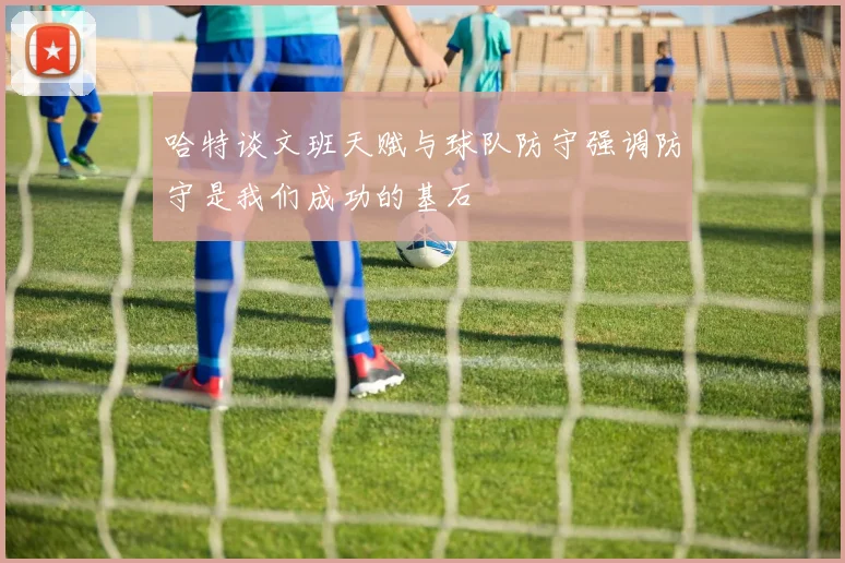 哈特谈文班天赋与球队防守强调防守是我们成功的基石