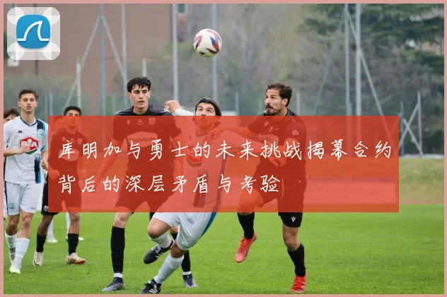 库明加与勇士的未来挑战揭幕合约背后的深层矛盾与考验